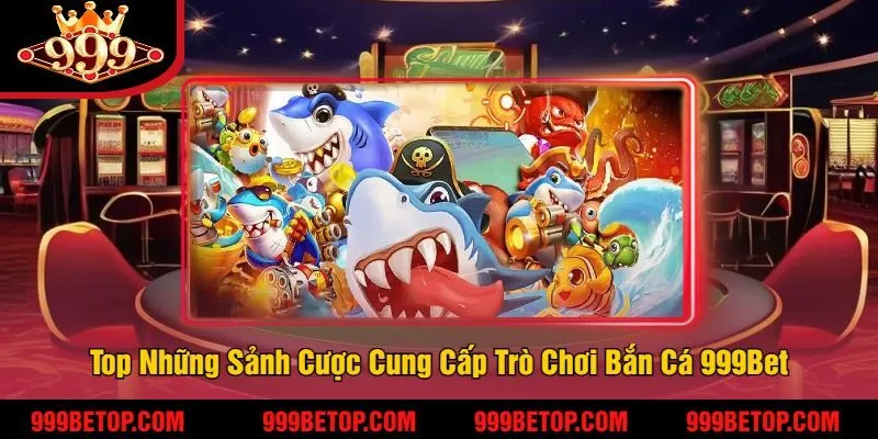 Top Những Sảnh Cược Cung Cấp Trò Chơi Bắn Cá 999Bet